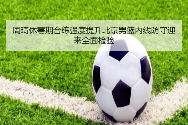 周琦休赛期合练强度提升北京男篮内线防守迎来全面检验