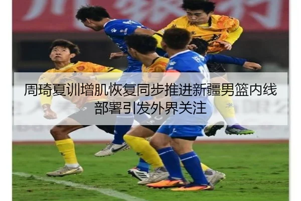 周琦夏训增肌恢复同步推进新疆男篮内线部署引发外界关注