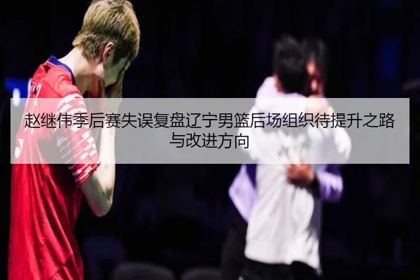 赵继伟季后赛失误复盘辽宁男篮后场组织待提升之路与改进方向